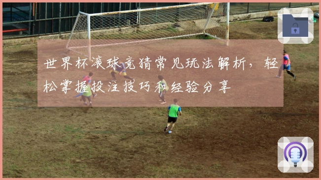 世界杯滚球竞猜常见玩法解析，轻松掌握投注技巧和经验分享