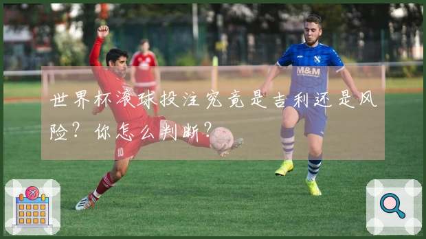 世界杯滚球投注究竟是吉利还是风险？你怎么判断？